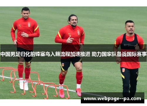 中国男足归化前锋塞鸟入籍流程加速推进 助力国家队备战国际赛事 中国男足归化前锋塞鸟入籍流程加速推进 助力国家队备战国际赛事